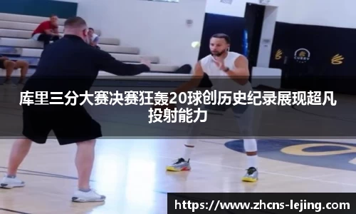 库里三分大赛决赛狂轰20球创历史纪录展现超凡投射能力