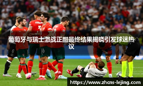 葡萄牙与瑞士激战正酣最终结果揭晓引发球迷热议